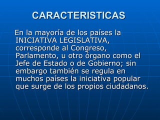 CARACTERISTICAS  En la mayoría de los países la INICIATIVA LEGISLATIVA, corresponde al Congreso, Parlamento, u otro órgano como el Jefe de Estado o de Gobierno; sin embargo también se regula en muchos países la iniciativa popular que surge de los propios ciudadanos. 