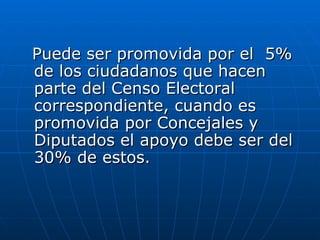 Puede ser promovida por el  5% de los ciudadanos que hacen parte del Censo Electoral correspondiente, cuando es promovida por Concejales y Diputados el apoyo debe ser del 30% de estos.  