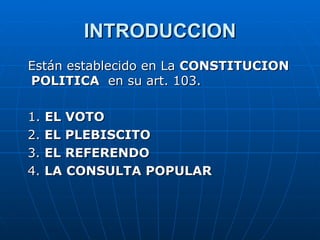 INTRODUCCION Están establecido en La  CONSTITUCION POLITICA  en su art. 103. 1.  EL VOTO 2.  EL PLEBISCITO 3.  EL REFERENDO 4.  LA CONSULTA POPULAR  