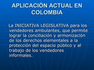APLICACIÓN ACTUAL EN COLOMBIA La INICIATIVA LEGISLATIVA para los vendedores ambulantes, que permite lograr la conciliación y armonización de los derechos elementales a la protección del espacio público y al trabajo de los vendedores informales.  