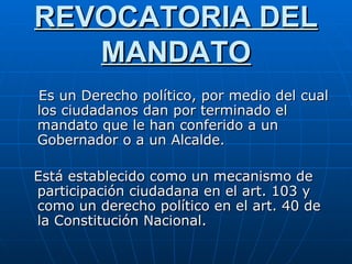 REVOCATORIA DEL MANDATO Es un Derecho político, por medio del cual los ciudadanos dan por terminado el mandato que le han conferido a un Gobernador o a un Alcalde. Está establecido como un mecanismo de participación ciudadana en el art. 103 y como un derecho político en el art. 40 de la Constitución Nacional.  