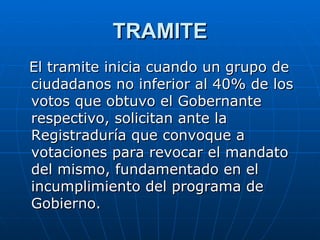 TRAMITE El tramite inicia cuando un grupo de ciudadanos no inferior al 40% de los votos que obtuvo el Gobernante respectivo, solicitan ante la Registraduría que convoque a votaciones para revocar el mandato del mismo, fundamentado en el incumplimiento del programa de Gobierno.  