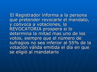 El Registrador informa a la persona que pretender revocarle el mandato, y convoca a votaciones, la REVOCATORIA prospera si lo determina la mitad mas uno de los votos, siempre que el número de sufragios no sea inferior al 55% de la votación válida emitida el día en que se eligió al mandatario  