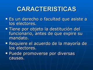 CARACTERISTICAS Es un derecho o facultad que asiste a los electores. Tiene por objeto la destitución del funcionario, antes de que expire su mandato. Requiere el acuerdo de la mayoría de los electores. Puede promoverse por diversas causas. 