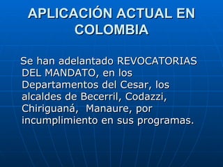 APLICACIÓN ACTUAL EN COLOMBIA Se han adelantado REVOCATORIAS DEL MANDATO, en los Departamentos del Cesar, los alcaldes de Becerril, Codazzi, Chiriguaná,  Manaure, por incumplimiento en sus programas.  