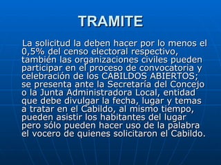 TRAMITE La solicitud la deben hacer por lo menos el 0,5% del censo electoral respectivo, también las organizaciones civiles pueden participar en el proceso de convocatoria y celebración de los CABILDOS ABIERTOS; se presenta ante la Secretaría del Concejo o la Junta Administradora Local, entidad que debe divulgar la fecha, lugar y temas a tratar en el Cabildo, al mismo tiempo, pueden asistir los habitantes del lugar pero sólo pueden hacer uso de la palabra el vocero de quienes solicitaron el Cabildo. 