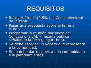 REQUISITOS Recoger firmas (0,5% del Censo electoral de la zona) Pasar una propuesta sobre el tema a tratar. Programar la reunión por parte del Concejo o la JAL y hacerla pública señalando la fecha, lugar, hora. Se debe escoger un vocero que represente a la comunidad. Se le debe dar respuesta a la comunidad a sus planteamientos.  