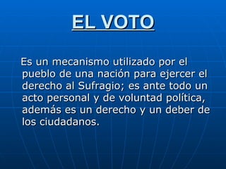EL VOTO Es un mecanismo utilizado por el pueblo de una nación para ejercer el derecho al Sufragio; es ante todo un acto personal y de voluntad política, además es un derecho y un deber de los ciudadanos.  