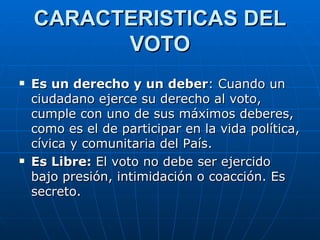 CARACTERISTICAS DEL VOTO Es un derecho y un deber : Cuando un ciudadano ejerce su derecho al voto, cumple con uno de sus máximos deberes, como es el de participar en la vida política, cívica y comunitaria del País. Es Libre:  El voto no debe ser ejercido bajo presión, intimidación o coacción. Es secreto.  