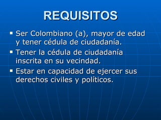 REQUISITOS Ser Colombiano (a), mayor de edad y tener cédula de ciudadanía. Tener la cédula de ciudadanía inscrita en su vecindad. Estar en capacidad de ejercer sus derechos civiles y políticos. 