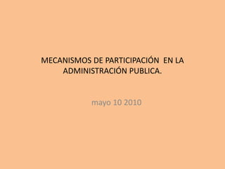 MECANISMOS DE PARTICIPACIÓN EN LA
ADMINISTRACIÓN PUBLICA.
mayo 10 2010
 