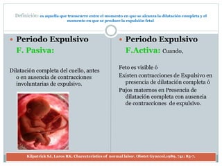 Definición: es aquella que transcurre entre el momento en que se alcanza la dilatación completa y el
momento en que se produce la expulsión fetal.
 Periodo Expulsivo
F. Pasiva:
Dilatación completa del cuello, antes
o en ausencia de contracciones
involuntarias de expulsivo.
 Periodo Expulsivo
F.Activa: Cuando,
Feto es visible ó
Existen contracciones de Expulsivo en
presencia de dilatación completa ó
Pujos maternos en Presencia de
dilatación completa con ausencia
de contracciones de expulsivo.
Kilpatrick SJ, Laros RK. Charecteristics of normal labor. Obstet Gynecol.1989, 741: 85-7.
 