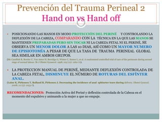Prevención del Trauma Perineal 2
Hand on vs Hand off
 POSICIONANDO LAS MANOS EN MODO PROTECCIÓN DEL PERINÉ Y CONTROLANDO LA
DEFLEXIÓN DE LA CABEZA, COMPARANDO CON LA TÉCNICA EN LA QUE LAS MANOS SE
MANTIENEN PREPARADAS PERO SIN TOCAR NI LA CABEZA FETAL NI EL PERINÉ, SE
OBSERVA UN MENOR DOLOR A LAS 10 DIAS, ASÍ COMO UN MAYOR NUMERO
DE EPISIOTOMÍA A PESAR DE QUE LA TASA DE TRAUMA PERINEAL GLOBAL
SEA SIMILAR EN AMBOS GRUPOS.
(Mc Candlish R, Bowler U, Van Asten H, Berridge G, Winter C, Sames L, et al. A randomised controlled trial of care of the perineum during second
stage of normal labour. Br J Obstet Gynaecol. 1998; 105 (12): 1262-72).
 LA PROTECCION MANUAL DE PERINÉ, MEDIANTE DEFLEXIÓN CONTROLADA DE
LA CABEZA FETAL, DISMINUYE EL NÚMERO DE ROTURAS DEL ESFÍNTER
ANAL.
(Laine K, Pirhonen T, Rolland R, Pirhonen J. Decreasing the incidence of anal sphincter tears during delivery. Obstet Gynecol.
2008; 111 (5): 1053-7).
RECOMENDACIONES: Protección Activa del Periné y deflexión controlada de la Cabeza en el
momento del expulsivo y animando a la mujer a que no empuje.
 