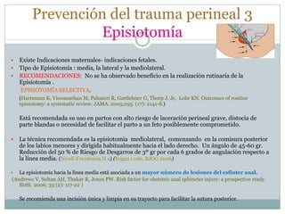 Prevención del trauma perineal 3
Episiotomía
 Existe Indicaciones maternales- indicaciones fetales.
 Tipo de Episiotomía : media, la lateral y la mediolateral.
 RECOMENDACIONES: No se ha observado beneficio en la realización rutinaria de la
Episiotomía .
EPISIOTOMÍA SELECTIVA.
(Hartmann K, Viswanathan M, Palmieri R, Gartlehner G, Thorp J, Jr, Lohr KN. Outcomes of routine
episiotomy: a systematic review. JAMA. 2005;293 (17): 2141-8.)
Está recomendada su uso en partos con alto riesgo de laceración perineal grave, distocia de
parte blandas o necesidad de facilitar el parto a un feto posiblemente comprometido.
 La técnica recomendada es la episiotomia mediolateral, comenzando en la comisura posterior
de los labios menores y dirigida habitualmente hacia el lado derecho. Un ángulo de 45-60 gr.
Reducción del 50 % de Riesgo de Desgarros de 3º gr por cada 6 grados de angulación respecto a
la línea media. (Nivell d’evidència II a) (Eogan i cols, BJOG 2006)
 La episiotomía hacia la línea media está asociada a un mayor número de lesiones del esfínter anal.
(Andrews V, Sultan AH, Thakar R, Jones PW. Risk factor for obstetric anal sphincter injury: a prospective study.
Birth. 2006; 33 (2): 117-22 )
Se recomienda una incisión única y limpia en su trayecto para facilitar la sutura posterior.
 