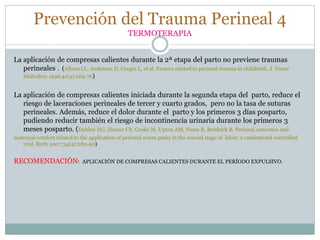 Prevención del Trauma Perineal 4
TERMOTERAPIA
La aplicación de compresas calientes durante la 2ª etapa del parto no previene traumas
perineales . (Albers LL, Anderson D, Cragin L, et al. Factors related to perineal trauma in childbirth. J Nurse
Midwifery 1996;41(4):269-76)
La aplicación de compresas calientes iniciada durante la segunda etapa del parto, reduce el
riesgo de laceraciones perineales de tercer y cuarto grados, pero no la tasa de suturas
perineales. Además, reduce el dolor durante el parto y los primeros 3 días posparto,
pudiendo reducir también el riesgo de incontinencia urinaria durante los primeros 3
meses posparto. (Dahlen HG, Homer CS, Cooke M, Upton AM, Nunn R, Brodrick B. Perineal outcomes and
maternal comfort related to the application of perineal warm packs in the second stage of labor: a randomized controlled
trial. Birth 2007;34(4):282-90)
RECOMENDACIÓN: APLICACIÓN DE COMPRESAS CALIENTES DURANTE EL PERÍODO EXPULSIVO.
 