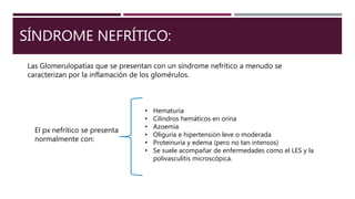 SÍNDROME NEFRÍTICO:
Las Glomerulopatías que se presentan con un síndrome nefrítico a menudo se
caracterizan por la inflamación de los glomérulos.
El px nefrítico se presenta
normalmente con:
• Hematuria
• Cilindros hemáticos en orina
• Azoemia
• Oliguria e hipertensión leve o moderada
• Proteinuria y edema (pero no tan intensos)
• Se suele acompañar de enfermedades como el LES y la
polivasculitis microscópica.
 