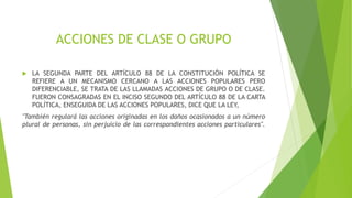 ACCIONES DE CLASE O GRUPO
 LA SEGUNDA PARTE DEL ARTÍCULO 88 DE LA CONSTITUCIÓN POLÍTICA SE
REFIERE A UN MECANISMO CERCANO A LAS ACCIONES POPULARES PERO
DIFERENCIABLE, SE TRATA DE LAS LLAMADAS ACCIONES DE GRUPO O DE CLASE.
FUERON CONSAGRADAS EN EL INCISO SEGUNDO DEL ARTÍCULO 88 DE LA CARTA
POLÍTICA, ENSEGUIDA DE LAS ACCIONES POPULARES, DICE QUE LA LEY,
"También regulará las acciones originadas en los daños ocasionados a un número
plural de personas, sin perjuicio de las correspondientes acciones particulares".
 