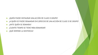  ¿QUIÉN PUEDE INSTAURAR UNA ACCIÓN DE CLASE O GRUPO?
 ¿A QUIÉN SE PUEDE DEMANDAR EN EJERCICIO DE UNA ACCIÓN DE CLASE O DE GRUPO?
 ¿ANTE QUIÉN SE DEMANDA?
 ¿CUÁNTO TIEMPO SE TIENE PARA DEMANDAR?
 ¿QUÉ DISPONE LA SENTENCIA?
 