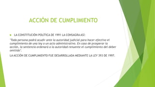 ACCIÓN DE CUMPLIMIENTO
 LA CONSTITUCIÓN POLÍTICA DE 1991 LA CONSAGRA ASÍ:
"Toda persona podrá acudir ante la autoridad judicial para hacer efectivo el
cumplimiento de una ley o un acto administrativo. En caso de prosperar la
acción, la sentencia ordenará a la autoridad renuente el cumplimiento del deber
omitido".
LA ACCIÓN DE CUMPLIMIENTO FUE DESARROLLADA MEDIANTE LA LEY 393 DE 1997.
 