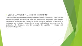  ¿CUÁL ES LA FINALIDAD DE LA ACCIÓN DE CUMPLIMIENTO?
La acción de cumplimiento es reconocida en la Constitución Política como uno de
los mecanismos de protección de derechos, y es común la creencia de que es el
mecanismo protectivo por excelencia de los derechos sociales, económicos y
culturales, sin embargo esta acción no es de modo directo un mecanismo de
protección de derechos, sino del principio de legalidad y eficacia del
ordenamiento jurídico.
 