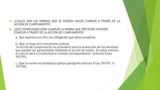  ¿CUÁLES SON LAS NORMAS QUE SE PUEDEN HACER CUMPLIR A TRAVÉS DE LA
ACCIÓN DE CUMPLIMIENTO?
 ¿QUÉ CONDICIONES DEBE CUMPLIR LA NORMA QUE PRETENDE HACERSE
CUMPLIR A TRAVÉS DE LA ACCIÓN DE CUMPLIMIENTO?
a. Que aparezca en ella una obligación que deba cumplirse.
b. Que no haya otro mecanismo judicial
"la acción de cumplimiento no procederá para la protección de los derechos
que puedan ser garantizados mediante la acción de tutela. En estos eventos,
el juez le dará a la solicitud el tramite correspondiente" (artículo 9 Ley
393/97).
c. Que la norma no establezca gastos (parágrafo artículo 9 Ley 393/97, C-
157/98).
 