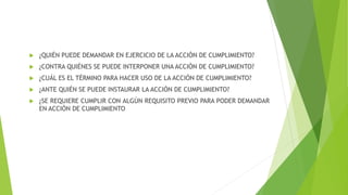  ¿QUIÉN PUEDE DEMANDAR EN EJERCICIO DE LA ACCIÓN DE CUMPLIMIENTO?
 ¿CONTRA QUIÉNES SE PUEDE INTERPONER UNA ACCIÓN DE CUMPLIMIENTO?
 ¿CUÁL ES EL TÉRMINO PARA HACER USO DE LA ACCIÓN DE CUMPLIMIENTO?
 ¿ANTE QUIÉN SE PUEDE INSTAURAR LA ACCIÓN DE CUMPLIMIENTO?
 ¿SE REQUIERE CUMPLIR CON ALGÚN REQUISITO PREVIO PARA PODER DEMANDAR
EN ACCIÓN DE CUMPLIMIENTO
 