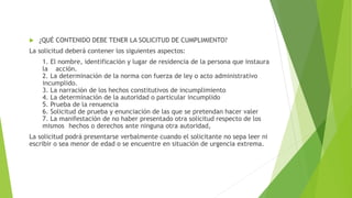  ¿QUÉ CONTENIDO DEBE TENER LA SOLICITUD DE CUMPLIMIENTO?
La solicitud deberá contener los siguientes aspectos:
1. El nombre, identificación y lugar de residencia de la persona que instaura
la acción.
2. La determinación de la norma con fuerza de ley o acto administrativo
incumplido.
3. La narración de los hechos constitutivos de incumplimiento
4. La determinación de la autoridad o particular incumplido
5. Prueba de la renuencia
6. Solicitud de prueba y enunciación de las que se pretendan hacer valer
7. La manifestación de no haber presentado otra solicitud respecto de los
mismos hechos o derechos ante ninguna otra autoridad,
La solicitud podrá presentarse verbalmente cuando el solicitante no sepa leer ni
escribir o sea menor de edad o se encuentre en situación de urgencia extrema.
 
