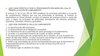  ¿QUÉ CARACTERÍSTICAS TIENE EL PROCEDIMIENTO POR MEDIO DEL CUAL SE
TRAMITA LA ACCIÓN DE CUMPLIMIENTO?
El artículo 2º de la Ley 393 de 1997 establece los principios aplicables a la acción
de cumplimiento. Dispone que una vez presentada la demanda, el trámite se
desarrollará en forma oficiosa, es decir el impulso del proceso correrá a cargo del
juez, y según los principios de publicidad, prevalencia del derecho sustancial,
economía, celeridad, eficacia y gratuidad.
 ¿QUÉ DEBE DISPONER EL FALLO DE CUMPLIMIENTO?
1. La identificación del solicitante
2. La determinación de la obligación incumplida
3. La identificación de la autoridad de quien provenga el incumplimiento.
4. La orden a la autoridad renuente de cumplir el deber omitido
5. Un plazo perentorio para el cumplimiento de lo resuelto, el cual no podrá ser
mayor de diez días hábiles. Si fuese necesario más tiempo el juez lo determinará
previa justificación en la motivación de la sentencia.
6. Orden a las autoridades de control correspondientes para que se determine la
responsabilidad penal o disciplinaria en la que se haya incurrido con el
incumplimiento.
7. Si hubiese lugar la condena en costas.
 