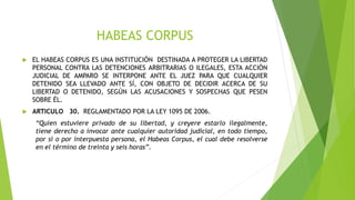 HABEAS CORPUS
 EL HABEAS CORPUS ES UNA INSTITUCIÓN DESTINADA A PROTEGER LA LIBERTAD
PERSONAL CONTRA LAS DETENCIONES ARBITRARIAS O ILEGALES, ESTA ACCIÓN
JUDICIAL DE AMPARO SE INTERPONE ANTE EL JUEZ PARA QUE CUALQUIER
DETENIDO SEA LLEVADO ANTE SÍ, CON OBJETO DE DECIDIR ACERCA DE SU
LIBERTAD O DETENIDO, SEGÚN LAS ACUSACIONES Y SOSPECHAS QUE PESEN
SOBRE ÉL.
 ARTICULO 30. REGLAMENTADO POR LA LEY 1095 DE 2006.
“Quien estuviere privado de su libertad, y creyere estarlo ilegalmente,
tiene derecho a invocar ante cualquier autoridad judicial, en todo tiempo,
por sí o por interpuesta persona, el Habeas Corpus, el cual debe resolverse
en el término de treinta y seis horas”.
 