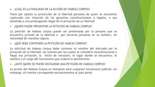  ¿CUÁL ES LA FINALIDAD DE LA ACCIÓN DE HABEAS CORPUS?
Tiene por objeto la protección de la libertad personal de quien se encuentre
capturado con violación de las garantías constitucionales o legales, o sea
sometido a una prolongación ilegal de la privación de su libertad
 ¿QUIÉN PUEDE PRESENTAR LA PETICIÓN DE HABEAS CORPUS?
La petición de habeas corpus puede ser presentada por la persona que se
encuentra privada de la libertad o por terceras personas en su nombre, sin
necesidad de mandato alguno.
 ¿QUÉ DEBE CONTENER LA PETICIÓN DE HABEAS CORPUS?
La solicitud de habeas corpus debe contener el nombre del afectado por la
privación de la libertad; las razones por las cuales se considera inconstitucional o
ilegal esa privación; la fecha de reclusión; el lugar donde se encuentra; el
nombre y el cargo del funcionario que ordenó la aprehensión.
 ¿ANTE QUIÉN SE PUEDE INSTAURAR UNA PETICIÓN DE HABEAS CORPUS?
La acción del Habeas Corpus se interpone ante cualquier funcionario judicial, sin
embargo, el tramite corresponde exclusivamente al juez penal
 