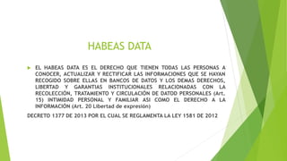 HABEAS DATA
 EL HABEAS DATA ES EL DERECHO QUE TIENEN TODAS LAS PERSONAS A
CONOCER, ACTUALIZAR Y RECTIFICAR LAS INFORMACIONES QUE SE HAYAN
RECOGIDO SOBRE ELLAS EN BANCOS DE DATOS Y LOS DEMAS DERECHOS,
LIBERTAD Y GARANTIAS INSTITUCIONALES RELACIONADAS CON LA
RECOLECCIÓN, TRATAMIENTO Y CIRCULACIÓN DE DATOD PERSONALES (Art.
15) INTIMIDAD PERSONAL Y FAMILIAR ASI COMO EL DERECHO A LA
INFORMACIÓN (Art. 20 Libertad de expresión)
DECRETO 1377 DE 2013 POR EL CUAL SE REGLAMENTA LA LEY 1581 DE 2012
 