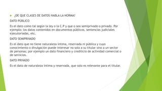  ¿DE QUE CLASES DE DATOS HABLA LA NORMA?
DATO PÚBLICO
Es el dato como tal según la ley o la C.P y que o sea semiprivado o privado. Por
ejemplo: los datos contenidos en documentos públicos, sentencias judiciales
ejecutoriadas, etc.
DATO SEMIPRIVADO
Es el dato que no tiene naturaleza íntima, reservada ni pública y cuyo
conocimiento o divulgación puede interesar no solo a su titular sino a un sector
de personas; por ejemplo un dato financiero y crediticio de actividad comercial o
de servicios.
DATO PRIVADO
Es el dato de naturaleza íntima y reservada, que solo es relevante para el titular.
 