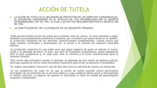 ACCIÓN DE TUTELA
 LA ACCIÓN DE TUTELA ES EL MECANISMO DE PROTECCIÓN DE LOS DERECHOS FUNDAMENTALES,
SE ENCUENTRA CONSAGRADO EN EL ARTICULO 86, FUE DESARROLLADA POR EL DECRETO
EXTRAORDINARIO 2591 DE 1991, EL CUAL A SU VEZ FUE REGLAMENTADO POR EL DECRETO 306
DE 1992.
 LA CONSTITUCIÓN DE 1991 LA ESTABLECE EN LOS SIGUIENTES TÉRMINOS:
"Toda persona tendrá acción de tutela para reclamar ante los jueces, en todo momento y lugar,
mediante un procedimiento preferente y sumario, por sí misma o por quien actúe en su nombre,
la protección inmediata de sus derechos constitucionales fundamentales, cuando quiera que
estos resulten vulnerados o amenazados por la acción o la omisión de cualquier autoridad
pública.
"La protección consistirá en una orden para que aquel respecto de quien se solicita la tutela,
actúe o se abstenga de hacer. El fallo, que será de inmediato cumplimiento, podrá impugnarse
ante el juez competente y, en todo caso, éste lo remitirá a la Corte Constitucional para su
eventual revisión.
"Esta acción sólo procederá cuando el afectado no disponga de otro medio de defensa judicial,
salvo que aquella se utilice como mecanismo transitorio para evitar un perjuicio irremediable.
"En ningún caso podrán transcurrir mas de diez días entre la solicitud de tutela y su resolución.
"La ley establecerá los casos en los que la acción de tutela procede contra particulares
encargados de la prestación de un servicio público o cuya conducta afecte grave y directamente
el interés colectivo, o respecto de quienes el solicitante se halle en estado de subordinación
renuente o indefensión".
 