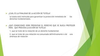  ¿CUÁL ES LA FINALIDAD DE LA ACCIÓN DE TUTELA?
la tutela está instituida para garantizar la protección inmediata de los
derechos fundamentales.
 ¿QUÉ CONDICIONES DEBE PRESENTAR EL DERECHO QUE SE BUSCA PROTEGER
PARA QUE PROCEDA LA ACCIÓN DE TUTELA?
1. que se trate de la violación de un derecho fundamental
2. que se trate de una violación no consumada definitivamente o de una
amenaza de violación
 