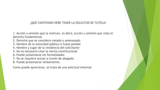 ¿QUÉ CONTENIDO DEBE TENER LA SOLICITUD DE TUTELA?
1. Acción u omisión que la motivan, es decir, acción u omisión que viola el
derecho fundamental.
2. Derecho que se considera violado o amenazado.
3. Nombre de la autoridad pública si fuese posible
4. Nombre y lugar de la residencia del solicitante
5. No es necesario citar la norma constitucional
6. Puede presentarse sin formalidades
7. No se requiere actuar a través de abogado
8. Puede presentarse verbalmente.
Como puede apreciarse, se trata de una solicitud informal.
 
