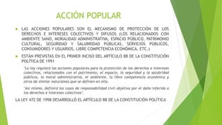 ACCIÓN POPULAR
 LAS ACCIONES POPULARES SON EL MECANISMO DE PROTECCIÓN DE LOS
DERECHOS E INTERESES COLECTIVOS Y DIFUSOS (LOS RELACIONADOS CON
AMBIENTE SANO, MORALIDAD ADMINISTRATIVA, ESPACIO PÚBLICO, PATRIMONIO
CULTURAL, SEGURIDAD Y SALUBRIDAD PÚBLICAS, SERVICIOS PÚBLICOS,
CONSUMIDORES Y USUARIOS, LIBRE COMPETENCIA ECONÓMICA, ETC.)
 ESTÁN PREVISTAS EN EL PRIMER INCISO DEL ARTÍCULO 88 DE LA CONSTITUCIÓN
POLÍTICA DE 1991
"La ley regulará las acciones populares para la protección de los derechos e intereses
colectivos, relacionados con el patrimonio, el espacio, la seguridad y la salubridad
públicos, la moral administrativa, el ambiente, la libre competencia económica y
otros de similar naturaleza que se definen en ella.
"Así mismo, definirá los casos de responsabilidad civil objetiva por el daño inferido a
los derechos e intereses colectivos".
LA LEY 472 DE 1998 DESARROLLÓ EL ARTÍCULO 88 DE LA CONSTITUCIÓN POLÍTICA
 