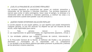 ¿CUÁL ES LA FINALIDAD DE LAS ACCIONES POPULARES?
Las acciones populares se caracterizan por poseer un carácter preventivo y
restaurador de los derechos e intereses colectivos. "Las acciones populares se
ejercen para evitar el daño contingente, hacer cesar el peligro, la amenaza o la
vulneración sobre los derechos e intereses colectivos, o restituir las cosas a su
estado anteriores cuando fuere posible" (Ley 472 artículo 2.)
 ¿QUIÉNES PUEDEN INTERPONER UNA ACCIÓN POPULAR?
La acción popular es una acción pública, lo cual significa que puede interponerla
cualquier persona. La Ley 472 (artículo 12) dispone los que son titulares de esta
acción, están legitimados para usarla:
1. Toda persona natural o jurídica
2. Las organizaciones no gubernamentales, las organizaciones populares, cívicas o
similares.
3. Las entidades públicas que cumplan funciones de control, intervención o
vigilancia
4. El Procurador General de la Nación, el Defensor del Pueblo y los personeros
distritales y municipales en lo relacionado con su competencia
5. Los alcaldes y los servidores públicos que deben promover la protección y defensa
de los derechos e interés colectivos
 