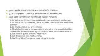  ¿ ANTE QUIÉN SE PUEDE INSTAURAR UNA ACCIÓN POPULAR?
 ¿CONTRA QUIENES SE PUEDE EJERCITAR UNA ACCIÓN POPULAR?
 ¿QUÉ DEBE CONTENER LA DEMANDA DE ACCIÓN POPULAR?
1. La indicación del derecho o interés colectivo amenazado o vulnerado.
2. La indicación de los hechos, actos, acciones u omisiones que motivan la
petición
3. La enunciación de las pretensiones.
4. El señalamiento de la persona natural o jurídica, o la autoridad pública
responsable de la amenaza o agravio si acaso fuese posible determinarla.
5. Las pruebas que se pretenda hacer valer
6. Las direcciones para notificaciones
7. Nombre e identificación de quien ejerce la acción.
 