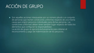 ACCIÓN DE GRUPO
 Son aquellas acciones interpuestas por un número plural o un conjunto
de personas que reúnen condiciones uniformes respecto de una misma
causa que originó perjuicios individuales para dichas personas. Las
condiciones uniformes deben tener también lugar respecto de todos los
elementos que configuran la responsabilidad.
La acción de grupo se ejercerá exclusivamente para obtener el
reconocimiento y pago de indemnización de los perjuicios.
 