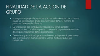 FINALIDAD DE LA ACCION DE
GRUPO
 proteger a un grupo de personas que han sido afectadas por la misma
causa. La identidad del grupo la determina el daño. El número de
personas debe ser de 20 o más.
 Su finalidad es por consiguiente reparadora, tienen carácter
indemnizatorio, con ellas se puede conseguir el pago de una suma de
dinero para reparar los daños ocasionados.
 Tienen una gran utilidad, garantizan la economía procesal, pues con su
uso se evita que el mismo asunto se ventile mediante procesos
individuales.
 
