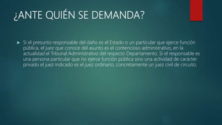 ¿ANTE QUIÉN SE DEMANDA?
 Si el presunto responsable del daño es el Estado o un particular que ejerce función
pública, el juez que conoce del asunto es el contencioso administrativo, en la
actualidad el Tribunal Administrativo del respecto Departamento. Si el responsable es
una persona particular que no ejerce función pública sino una actividad de carácter
privado el juez indicado es el juez ordinario, concretamente un juez civil de circuito.
 