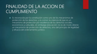 FINALIDAD DE LA ACCION DE
CUMPLIMIENTO
 Es reconocida por la constitución como uno de los mecanismos de
protección de los derechos, y es común la creencia de que es un
mecanismo de protección por excelencia de los derechos sociales,
económicos y culturales, sin embargo esta acción no es de modo directo
un mecanismo de protección de derechos, sino del principio de legalidad
y eficacia del ordenamiento jurídico.
 
