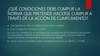 ¿QUÉ CONDICIONES DEBE CUMPLIR LA
NORMA QUE PRETENDE HACERSE CUMPLIR A
TRAVÉS DE LA ACCIÓN DE CUMPLIMIENTO?
 Que aparezca en ella una obligación que deba cumplirse.
 Que no haya otro mecanismo judicial
la acción de cumplimiento no procederá para la protección de los derechos que puedan
ser garantizados mediante la acción de tutela. En estos eventos, el juez le dará a la
solicitud el tramite correspondiente" (artículo 9 Ley 393/97).
 Que la norma no establezca gastos (parágrafo artículo 9 Ley 393/97, C-157/98).
 