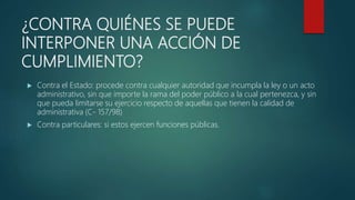 ¿CONTRA QUIÉNES SE PUEDE
INTERPONER UNA ACCIÓN DE
CUMPLIMIENTO?
 Contra el Estado: procede contra cualquier autoridad que incumpla la ley o un acto
administrativo, sin que importe la rama del poder público a la cual pertenezca, y sin
que pueda limitarse su ejercicio respecto de aquellas que tienen la calidad de
administrativa (C- 157/98)
 Contra particulares: si estos ejercen funciones públicas.
 