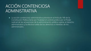 ACCIÓN CONTENCIOSA
ADMINISTRATIVA
 La acción contencioso administrativa prevista en el Artículo 148 de la
Constitución Política tiene por finalidad el control jurídico por el Poder
Judicial de las actuaciones de la administración pública sujetas al derecho
administrativo y la efectiva tutela de los derechos e intereses de los
administrados.
 