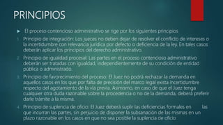 PRINCIPIOS
 El proceso contencioso administrativo se rige por los siguientes principios
1. Principio de integración: Los jueces no deben dejar de resolver el conflicto de intereses o
la incertidumbre con relevancia jurídica por defecto o deficiencia de la ley. En tales casos
deberán aplicar los principios del derecho administrativo.
2. Principio de igualdad procesal: Las partes en el proceso contencioso administrativo
deberán ser tratadas con igualdad, independientemente de su condición de entidad
pública o administrado.
3. Principio de favorecimiento del proceso: El Juez no podrá rechazar la demanda en
aquellos casos en los que por falta de precisión del marco legal exista incertidumbre
respecto del agotamiento de la vía previa. Asimismo, en caso de que el Juez tenga
cualquier otra duda razonable sobre la procedencia o no de la demanda, deberá preferir
darle trámite a la misma.
4. Principio de suplencia de oficio: El Juez deberá suplir las deficiencias formales en las
que incurran las partes, sin perjuicio de disponer la subsanación de las mismas en un
plazo razonable en los casos en que no sea posible la suplencia de oficio
 