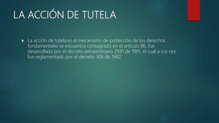 LA ACCIÓN DE TUTELA
 La acción de tutela es el mecanismo de protección de los derechos
fundamentales se encuentra consagrado en el artículo 86, fue
desarrollada por el decreto extraordinario 2591 de 1991, el cual a sus vez
fue reglamentado por el decreto 306 de 1992.
 