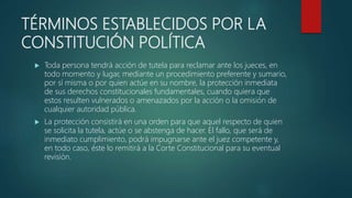 TÉRMINOS ESTABLECIDOS POR LA
CONSTITUCIÓN POLÍTICA
 Toda persona tendrá acción de tutela para reclamar ante los jueces, en
todo momento y lugar, mediante un procedimiento preferente y sumario,
por sí misma o por quien actúe en su nombre, la protección inmediata
de sus derechos constitucionales fundamentales, cuando quiera que
estos resulten vulnerados o amenazados por la acción o la omisión de
cualquier autoridad pública.
 La protección consistirá en una orden para que aquel respecto de quien
se solicita la tutela, actúe o se abstenga de hacer. El fallo, que será de
inmediato cumplimiento, podrá impugnarse ante el juez competente y,
en todo caso, éste lo remitirá a la Corte Constitucional para su eventual
revisión.
 