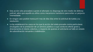  Esta acción sólo procederá cuando el afectado no disponga de otro medio de defensa
judicial, salvo que aquella se utilice como mecanismo transitorio para evitar un perjuicio
irremediable.
 En ningún caso podrán transcurrir mas de diez días entre la solicitud de tutela y su
resolución.
 La ley establecerá los casos en los que la acción de tutela procede contra particulares
encargados de la prestación de un servicio público o cuya conducta afecte grave y
directamente el interés colectivo, o respecto de quienes el solicitante se halle en estado
de subordinación renuente o indefensión.
 