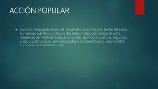 ACCIÓN POPULAR
 Las acciones populares son el mecanismo de protección de los derechos
e intereses colectivos y difusos (los relacionados con ambiente sano,
moralidad administrativa, espacio público, patrimonio cultural, seguridad
y salubridad públicas, servicios públicos, consumidores y usuarios, libre
competencia económica, etc.).
 